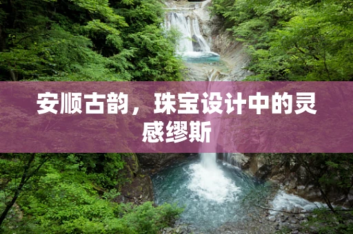 安顺古韵，珠宝设计中的灵感缪斯
