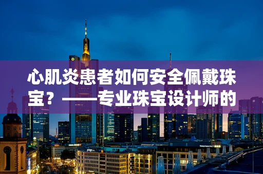 心肌炎患者如何安全佩戴珠宝？——专业珠宝设计师的贴心建议