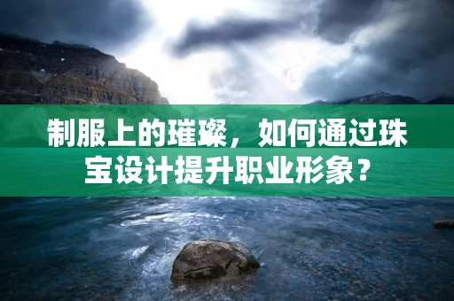 制服上的璀璨，如何通过珠宝设计提升职业形象？