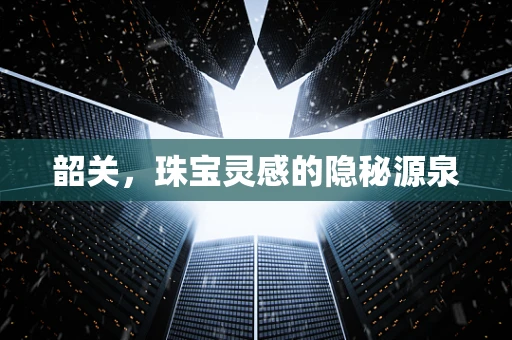 韶关，珠宝灵感的隐秘源泉