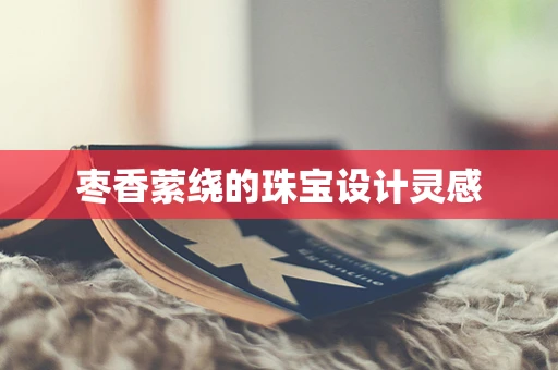 枣香萦绕的珠宝设计灵感