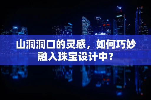 山洞洞口的灵感，如何巧妙融入珠宝设计中？