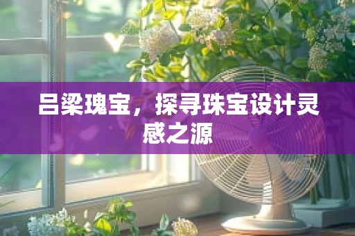吕梁瑰宝，探寻珠宝设计灵感之源