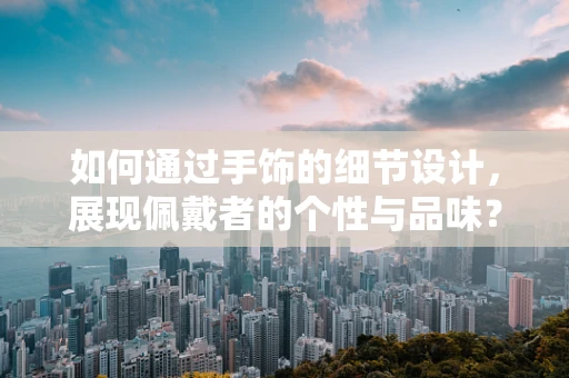 如何通过手饰的细节设计，展现佩戴者的个性与品味？