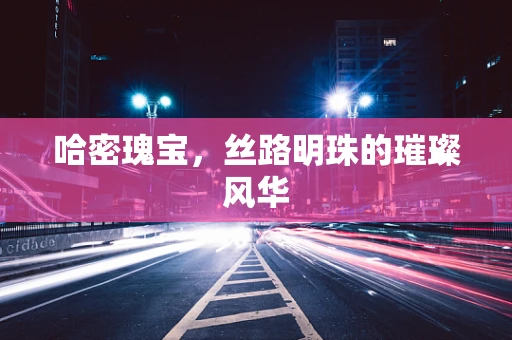 哈密瑰宝，丝路明珠的璀璨风华