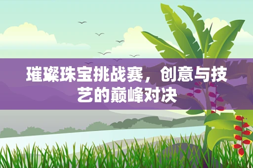 璀璨珠宝挑战赛，创意与技艺的巅峰对决