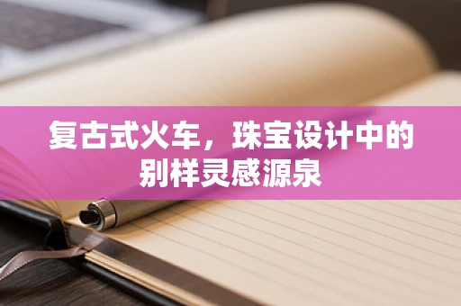 复古式火车，珠宝设计中的别样灵感源泉