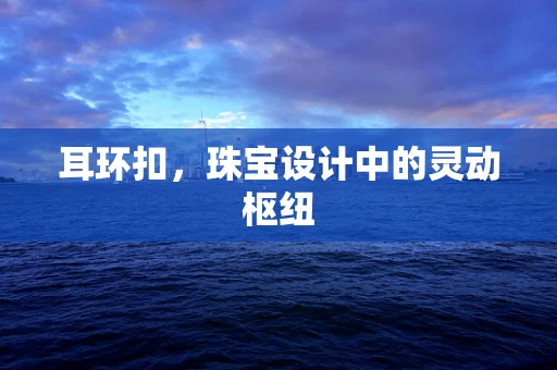 耳环扣，珠宝设计中的灵动枢纽