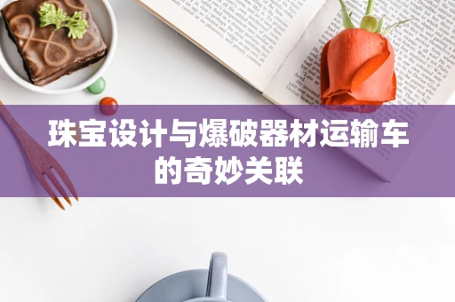 珠宝设计与爆破器材运输车的奇妙关联