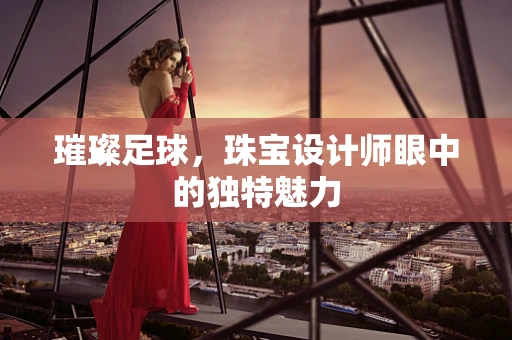 璀璨足球，珠宝设计师眼中的独特魅力