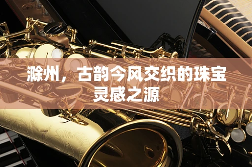 滁州，古韵今风交织的珠宝灵感之源