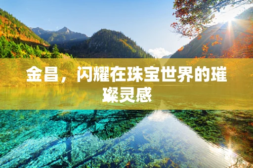 金昌，闪耀在珠宝世界的璀璨灵感