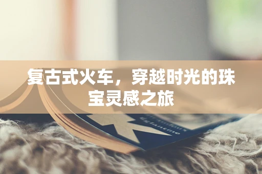 复古式火车，穿越时光的珠宝灵感之旅