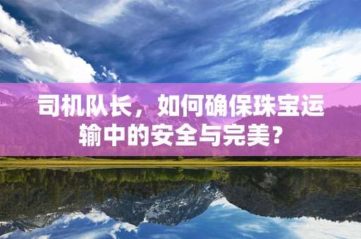 司机队长，如何确保珠宝运输中的安全与完美？