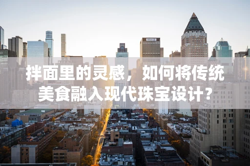 拌面里的灵感，如何将传统美食融入现代珠宝设计？