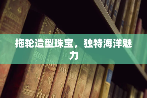 拖轮造型珠宝，独特海洋魅力
