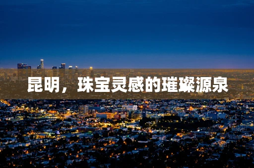 昆明，珠宝灵感的璀璨源泉