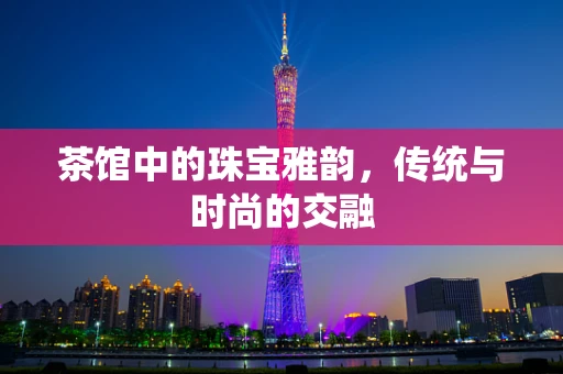 茶馆中的珠宝雅韵，传统与时尚的交融