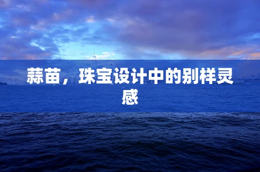 蒜苗，珠宝设计中的别样灵感