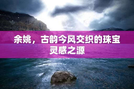 余姚，古韵今风交织的珠宝灵感之源