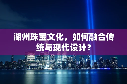 湖州珠宝文化，如何融合传统与现代设计？