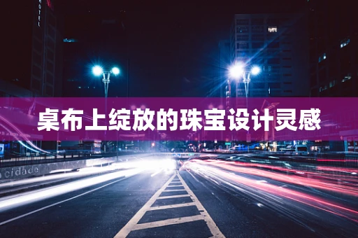 桌布上绽放的珠宝设计灵感