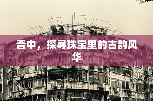 晋中，探寻珠宝里的古韵风华