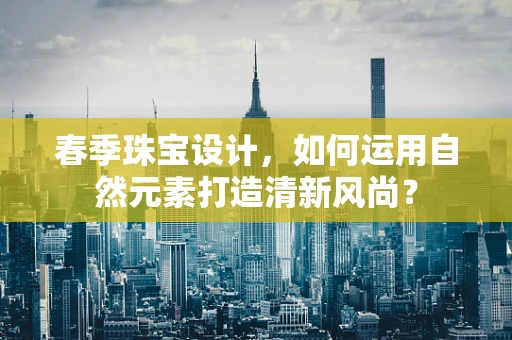 春季珠宝设计，如何运用自然元素打造清新风尚？
