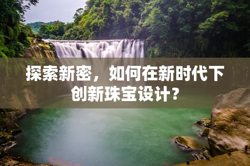 探索新密，如何在新时代下创新珠宝设计？