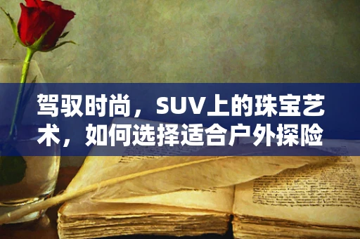 驾驭时尚，SUV上的珠宝艺术，如何选择适合户外探险的珠宝搭配？