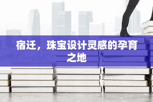 宿迁，珠宝设计灵感的孕育之地