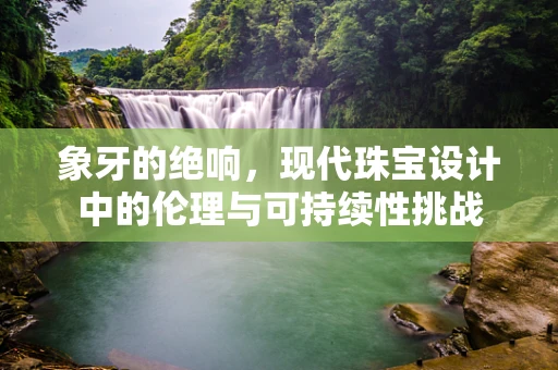 象牙的绝响，现代珠宝设计中的伦理与可持续性挑战