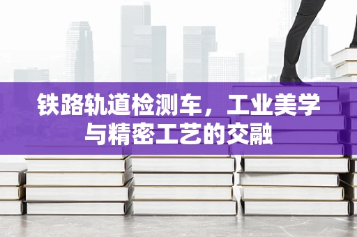 铁路轨道检测车，工业美学与精密工艺的交融