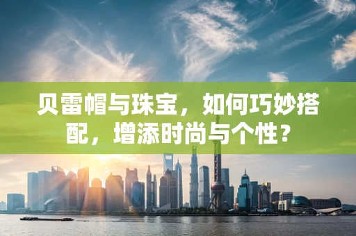 贝雷帽与珠宝，如何巧妙搭配，增添时尚与个性？