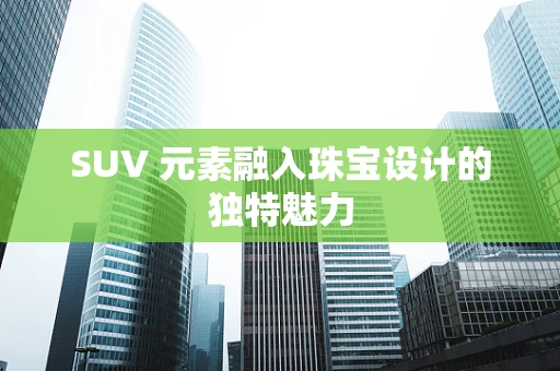 SUV 元素融入珠宝设计的独特魅力