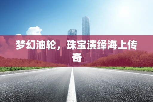 梦幻油轮，珠宝演绎海上传奇