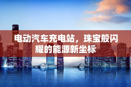 电动汽车充电站，珠宝般闪耀的能源新坐标