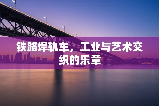 铁路焊轨车，工业与艺术交织的乐章