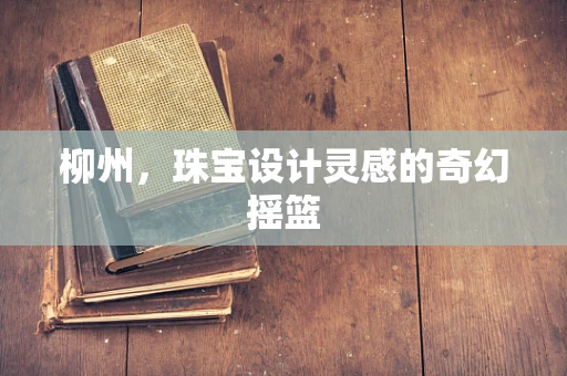 柳州，珠宝设计灵感的奇幻摇篮