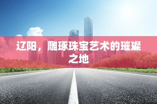 辽阳，雕琢珠宝艺术的璀璨之地