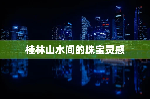 桂林山水间的珠宝灵感