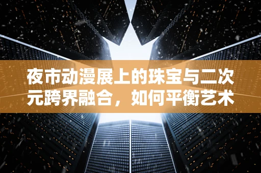 夜市动漫展上的珠宝与二次元跨界融合，如何平衡艺术与趣味？