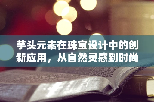 芋头元素在珠宝设计中的创新应用，从自然灵感到时尚新宠