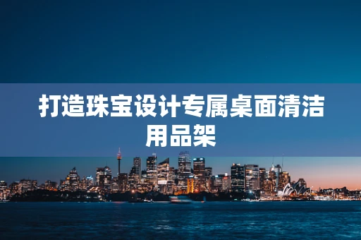 打造珠宝设计专属桌面清洁用品架