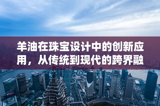 羊油在珠宝设计中的创新应用，从传统到现代的跨界融合
