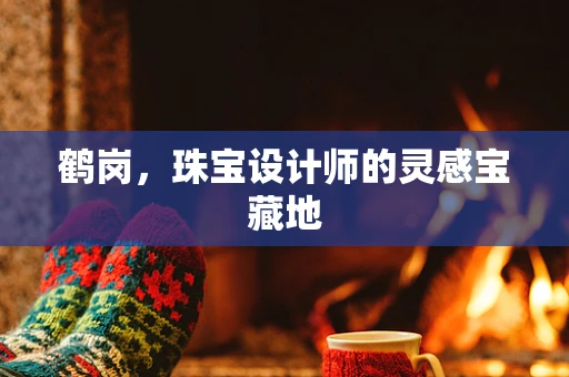 鹤岗，珠宝设计师的灵感宝藏地