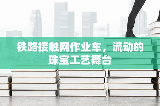 铁路接触网作业车，流动的珠宝工艺舞台