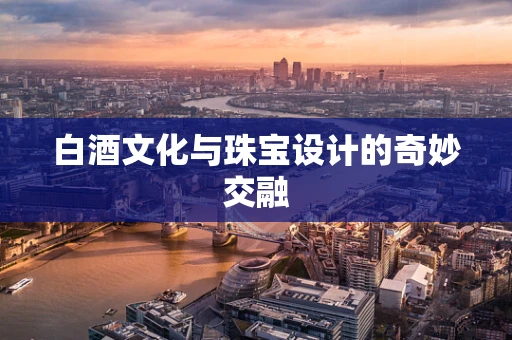 白酒文化与珠宝设计的奇妙交融
