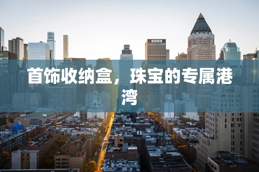 首饰收纳盒，珠宝的专属港湾
