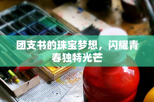 团支书的珠宝梦想，闪耀青春独特光芒